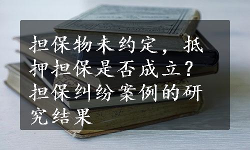 担保物未约定，抵押担保是否成立？担保纠纷案例的研究结果