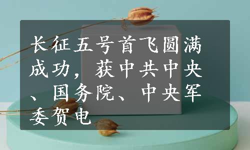 长征五号首飞圆满成功，获中共中央、国务院、中央军委贺电