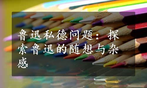 鲁迅私德问题：探索鲁迅的随想与杂感