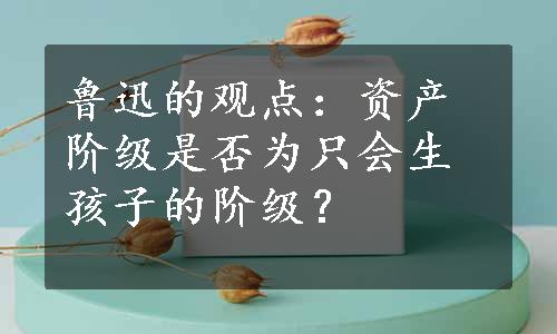 鲁迅的观点：资产阶级是否为只会生孩子的阶级？