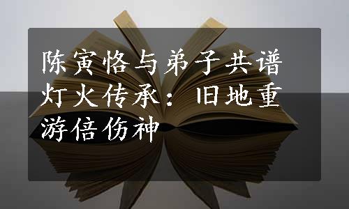 陈寅恪与弟子共谱灯火传承：旧地重游倍伤神