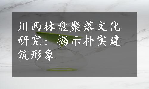 川西林盘聚落文化研究：揭示朴实建筑形象