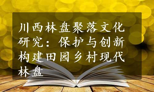 川西林盘聚落文化研究：保护与创新构建田园乡村现代林盘