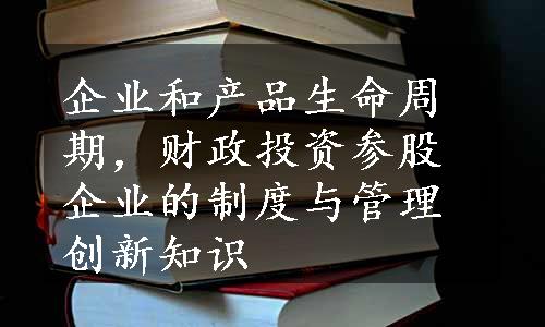 企业和产品生命周期，财政投资参股企业的制度与管理创新知识