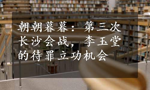 朝朝暮暮：第三次长沙会战，李玉堂的待罪立功机会