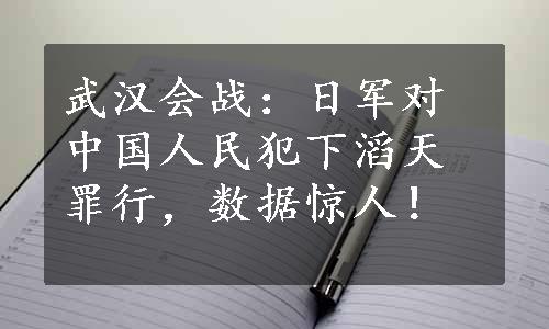 武汉会战：日军对中国人民犯下滔天罪行，数据惊人！