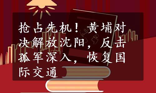 抢占先机！黄埔对决解放沈阳，反击孤军深入，恢复国际交通