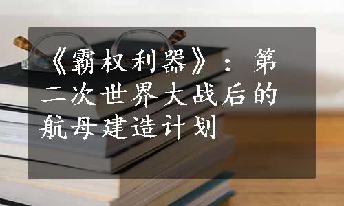 《霸权利器》：第二次世界大战后的航母建造计划