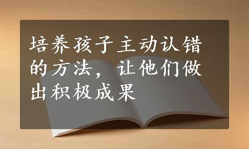 培养孩子主动认错的方法，让他们做出积极成果