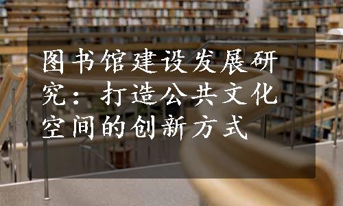 图书馆建设发展研究：打造公共文化空间的创新方式