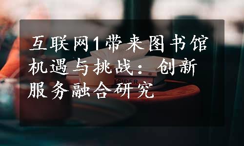 互联网1带来图书馆机遇与挑战：创新服务融合研究